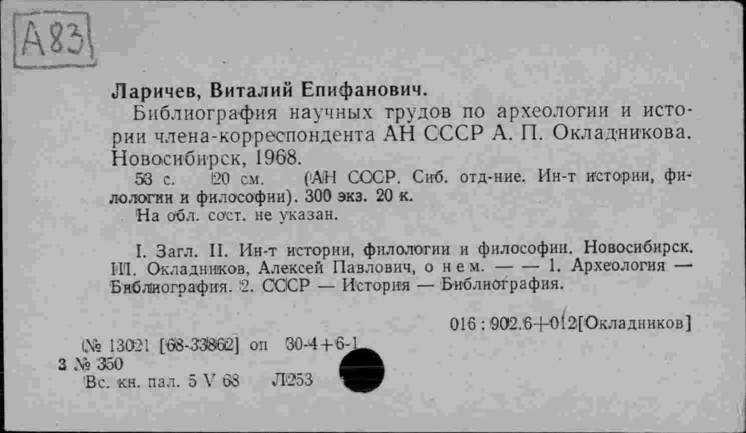 ﻿Ларичев, Виталий Епифанович.
Библиография научных трудов по археологии и истории члена-корреспондента АН СССР А. П. Окладникова. Новосибирск, 1968.
58 с. 120 см. (АН СССР. Сиб. отд-ние. Ин-т истории, филологии и философии). 300 экз. 20 к.
На обл. сост. не указан.
І. Загл. II. Ин-т истории, филологии и философии. Новосибирск. ЬИ. Окладников, Алексей Павлович, о нем.------1. Археология —
Библиография. 2. СССР — История — Библиография.
№ 13021 [08-ЗЗЙ02] он 30-4+6-
3 № 350	Л
'Вс. кн. пал. 5 V 68	Л253
016:902.6+0І2[Окладников]